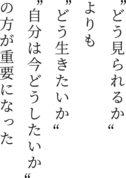 “どう見られるか”よりも“どう生きたいか”“自分は今どうしたいか”の方が重要になった